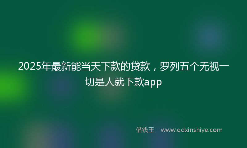 2025年最新能当天下款的贷款，罗列五个无视一切是人就下款app