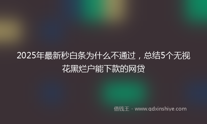 2025年最新秒白条为什么不通过，总结5个无视花黑烂户能下款的网贷