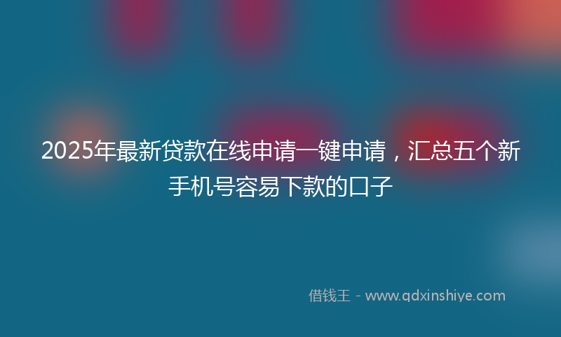2025年最新贷款在线申请一键申请，汇总五个新手机号容易下款的口子