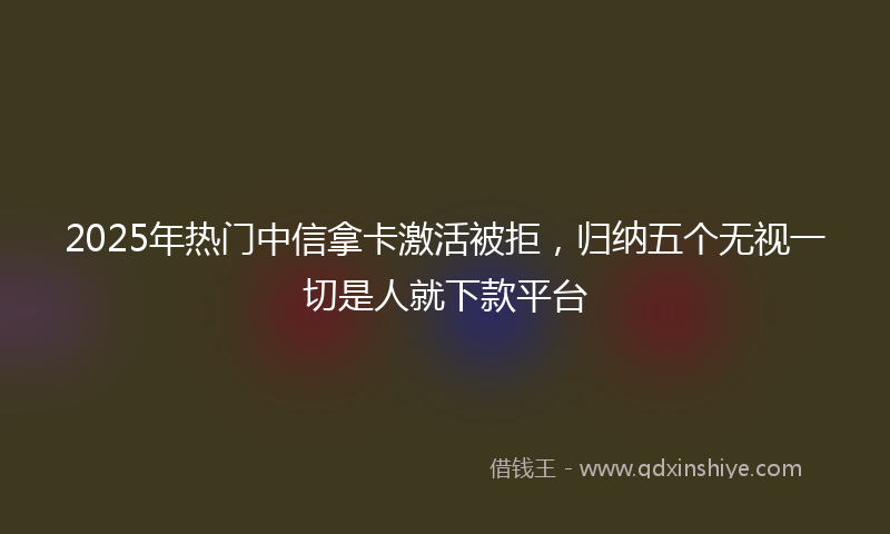 2025年热门中信拿卡激活被拒，归纳五个无视一切是人就下款平台