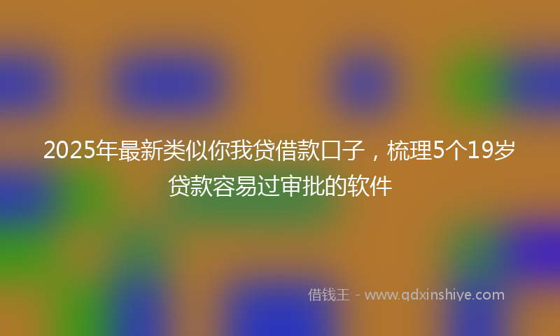 2025年最新类似你我贷借款口子，梳理5个19岁贷款容易过审批的软件