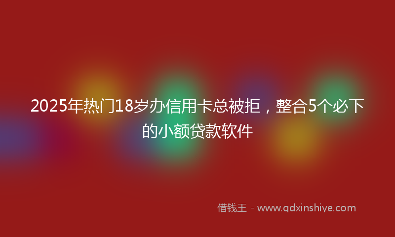 2025年热门18岁办信用卡总被拒，整合5个必下的小额贷款软件