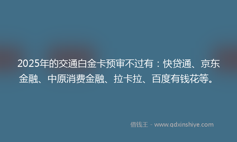 2025年的交通白金卡预审不过有：快贷通、京东金融、中原消费金融、拉卡拉、百度有钱花等。