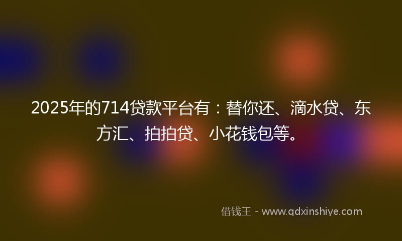 2025年的714贷款平台有：替你还、滴水贷、东方汇、拍拍贷、小花钱包等。