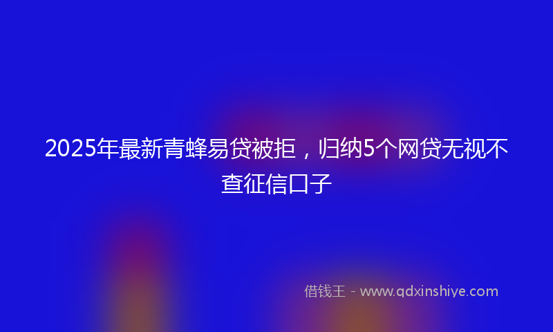 2025年最新青蜂易贷被拒,归纳5个网贷无视不查征信口子