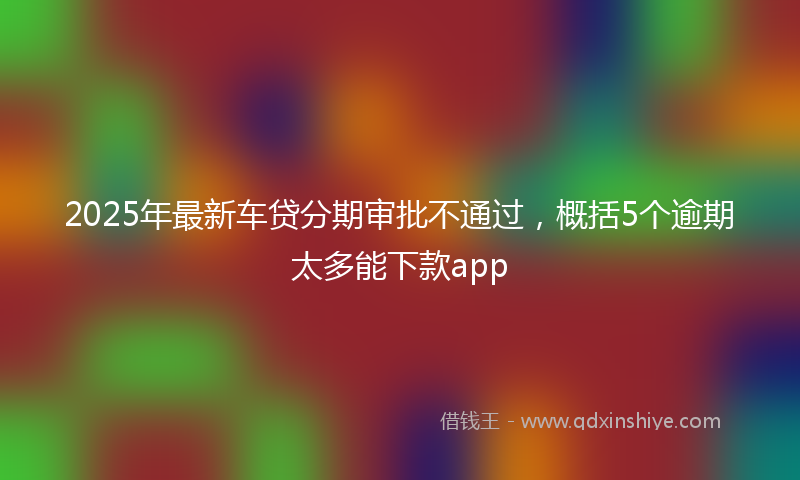 2025年最新车贷分期审批不通过，概括5个逾期太多能下款app