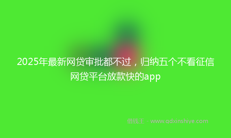 2025年最新网贷审批都不过，归纳五个不看征信网贷平台放款快的app