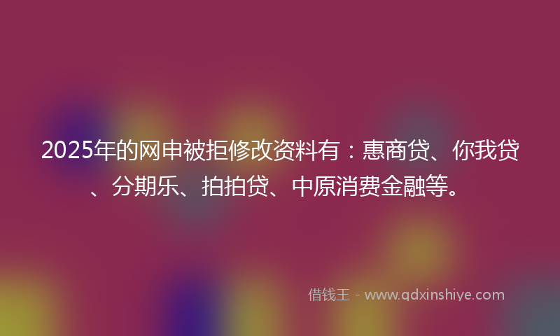 2025年的网申被拒修改资料有：惠商贷、你我贷、分期乐、拍拍贷、中原消费金融等。