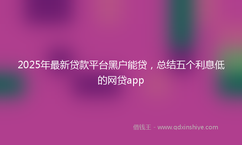 2025年最新贷款平台黑户能贷，总结五个利息低的网贷app