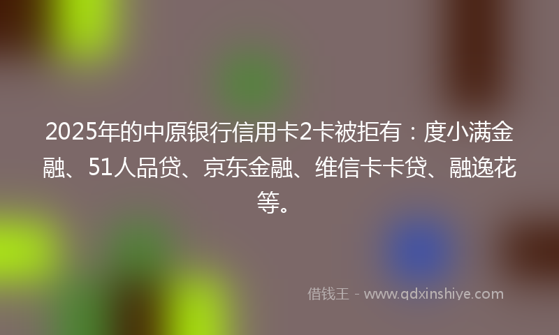 2025年的中原银行信用卡2卡被拒有：度小满金融、51人品贷、京东金融、维信卡卡贷、融逸花等。