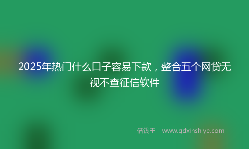 2025年热门什么口子容易下款，整合五个网贷无视不查征信软件