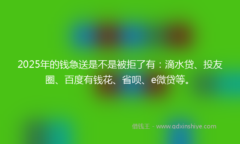 2025年的钱急送是不是被拒了有：滴水贷、投友圈、百度有钱花、省呗、e微贷等。