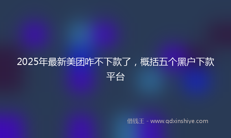 2025年最新美团咋不下款了，概括五个黑户下款平台
