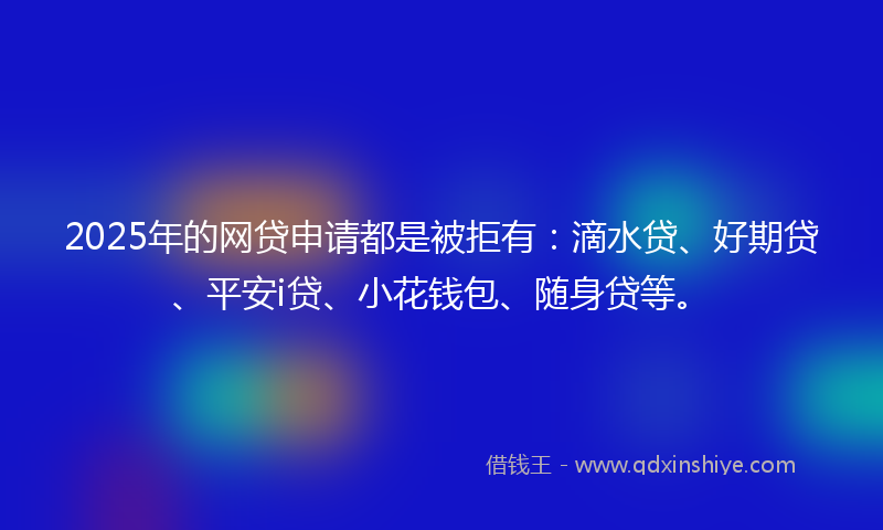 2025年的网贷申请都是被拒有：滴水贷、好期贷、平安i贷、小花钱包、随身贷等。