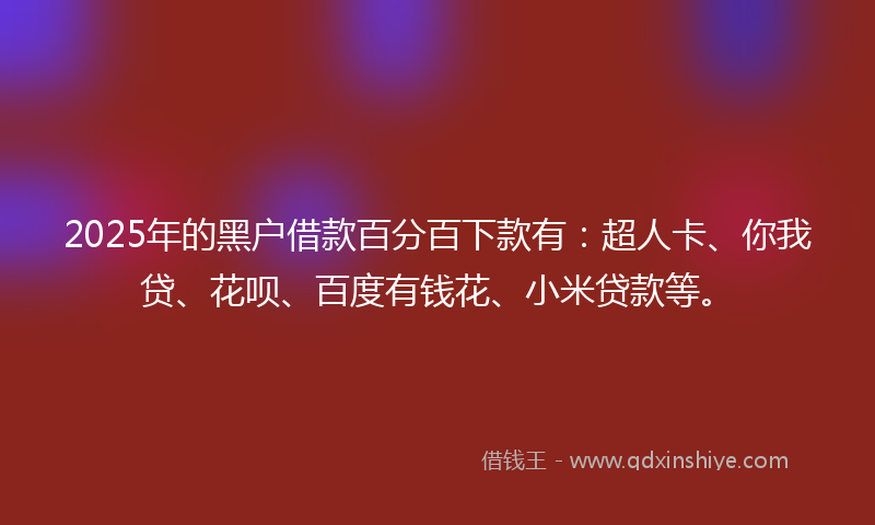 2025年的黑户借款百分百下款有：超人卡、你我贷、花呗、百度有钱花、小米贷款等。