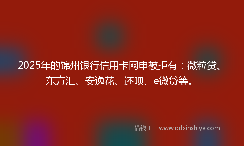 2025年的锦州银行信用卡网申被拒有：微粒贷、东方汇、安逸花、还呗、e微贷等。