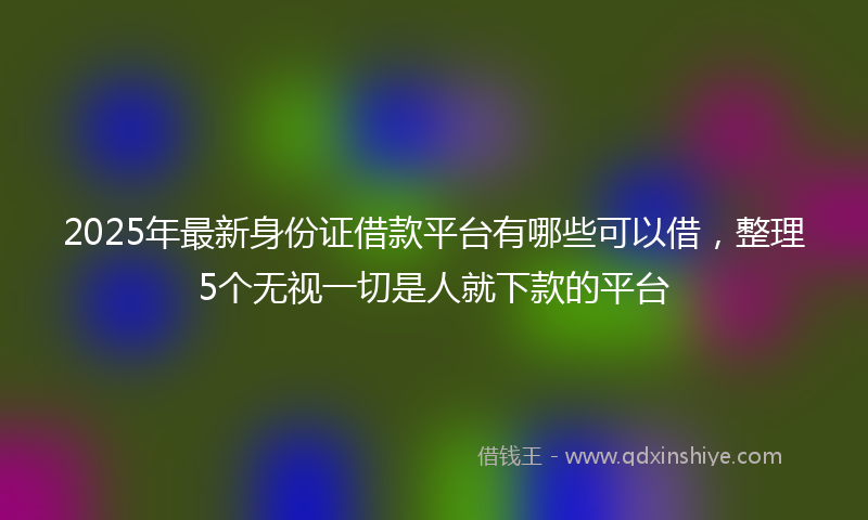 2025年最新身份证借款平台有哪些可以借，整理5个无视一切是人就下款的平台