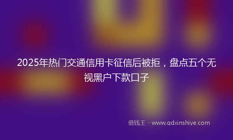 2025年热门交通信用卡征信后被拒，盘点五个无视黑户下款口子