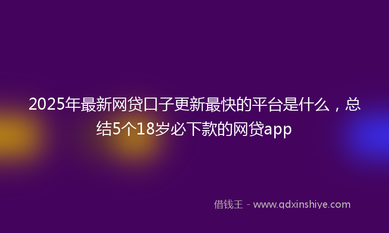 2025年最新网贷口子更新最快的平台是什么，总结5个18岁必下款的网贷app
