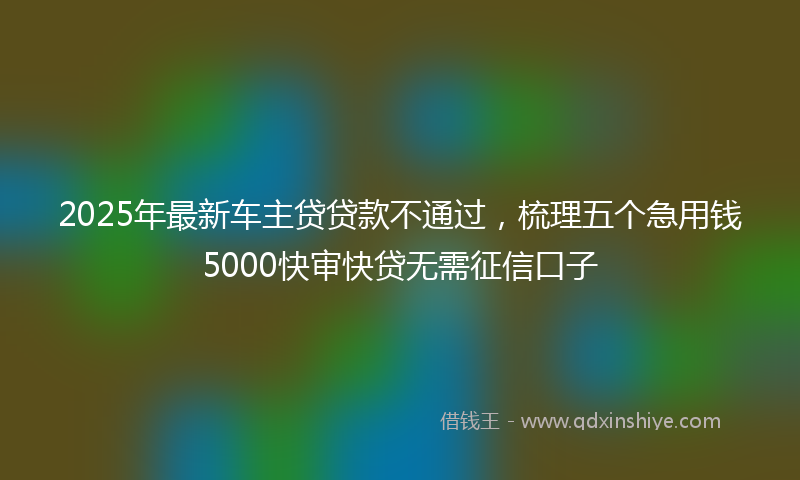 2025年最新车主贷贷款不通过，梳理五个急用钱5000快审快贷无需征信口子