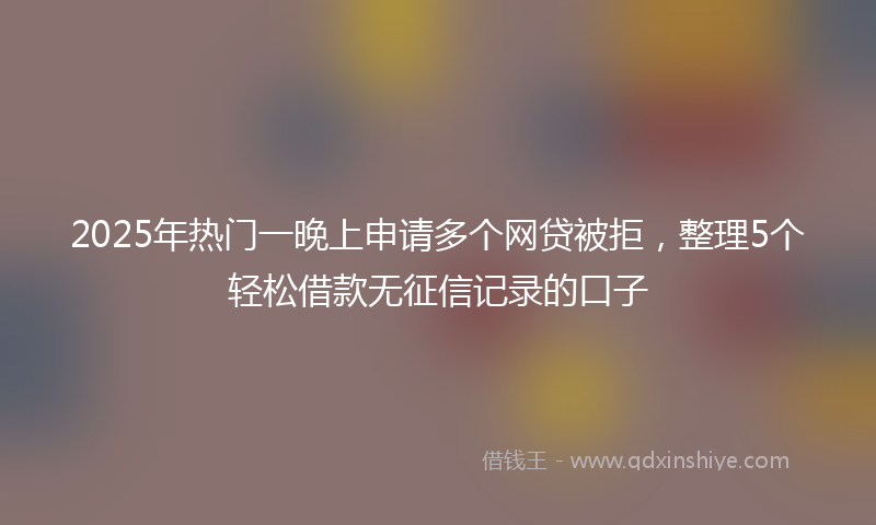 2025年热门一晚上申请多个网贷被拒，整理5个轻松借款无征信记录的口子