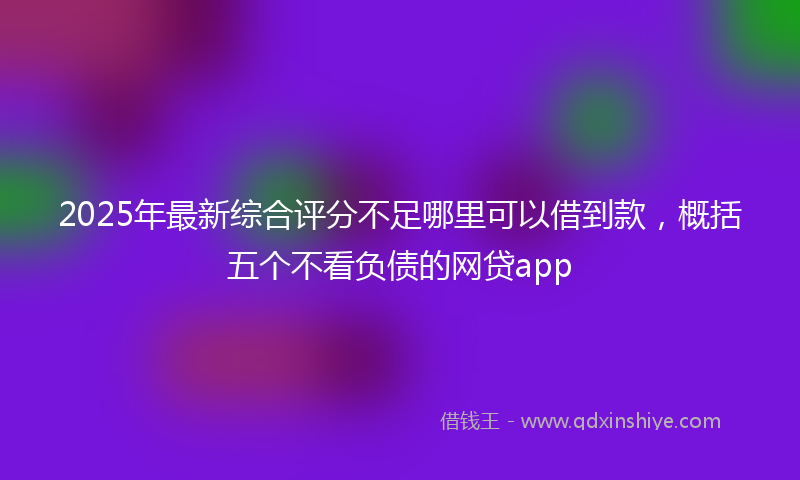 2025年最新综合评分不足哪里可以借到款，概括五个不看负债的网贷app
