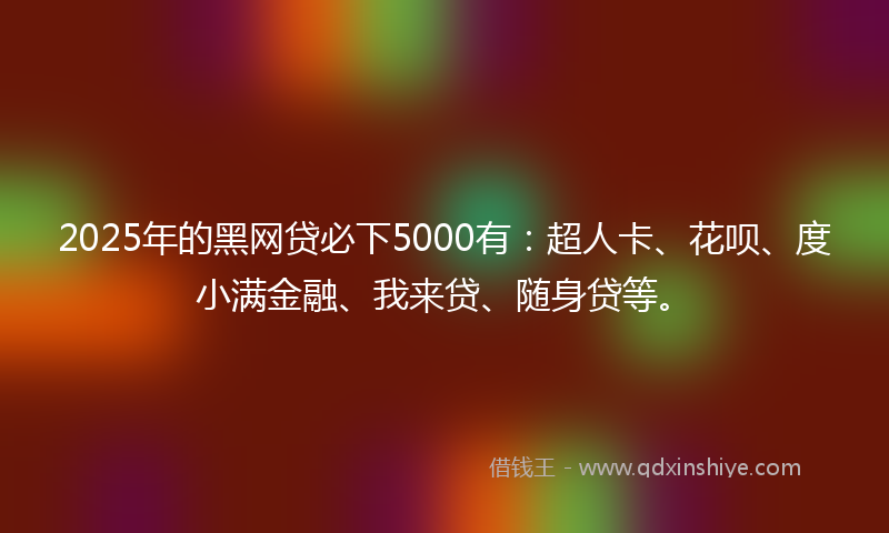 2025年的黑网贷必下5000有：超人卡、花呗、度小满金融、我来贷、随身贷等。