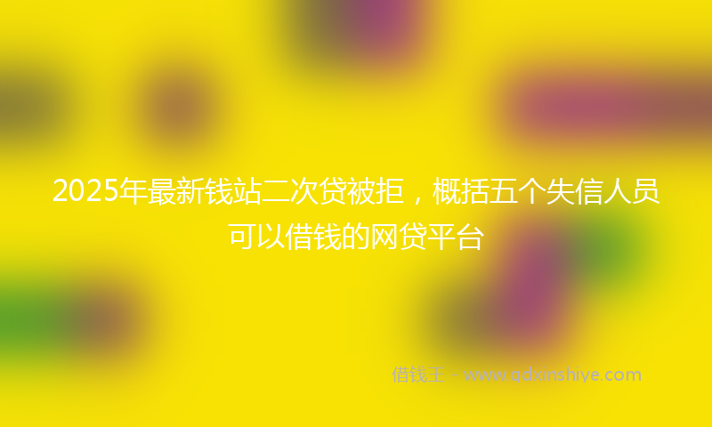 2025年最新钱站二次贷被拒，概括五个失信人员可以借钱的网贷平台