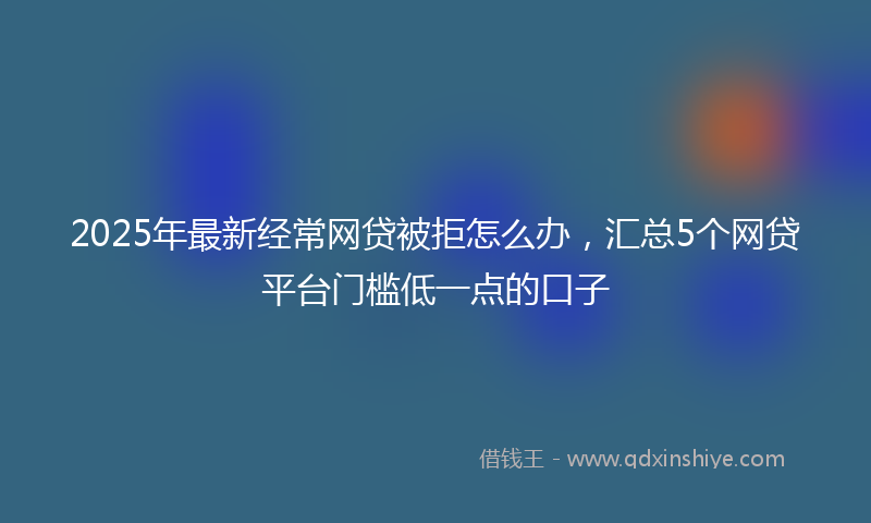 2025年最新经常网贷被拒怎么办，汇总5个网贷平台门槛低一点的口子