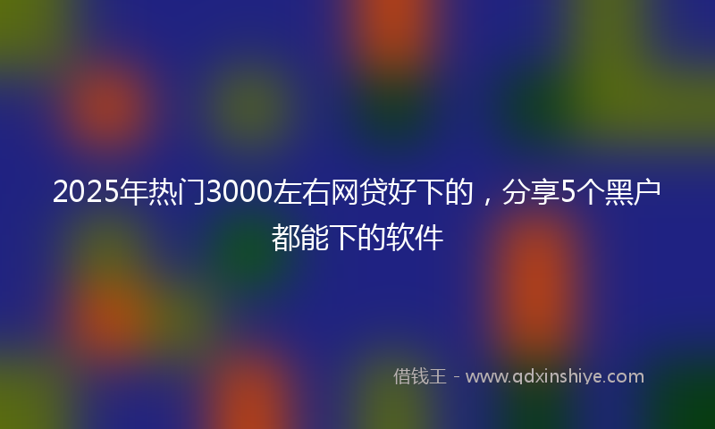 2025年热门3000左右网贷好下的，分享5个黑户都能下的软件