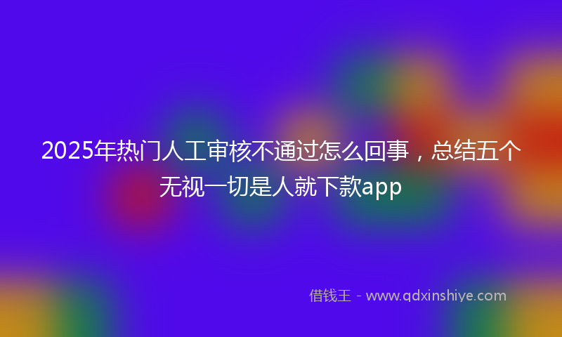 2025年热门人工审核不通过怎么回事，总结五个无视一切是人就下款app
