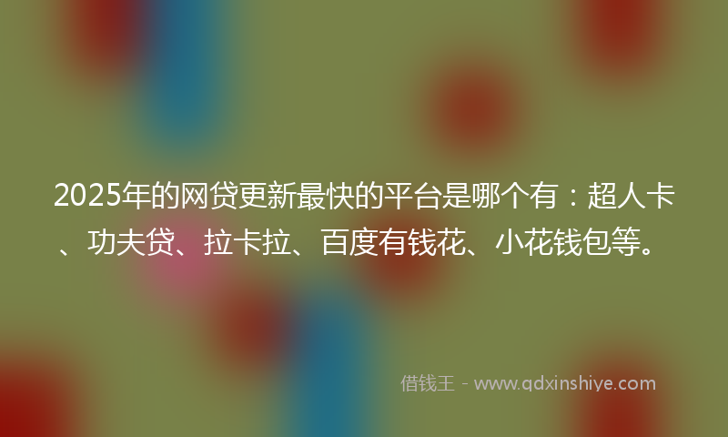 2025年的网贷更新最快的平台是哪个有：超人卡、功夫贷、拉卡拉、百度有钱花、小花钱包等。