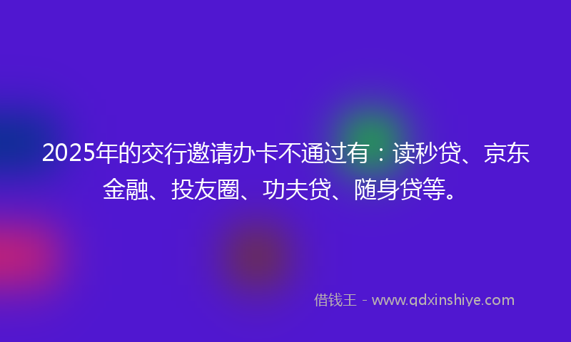 2025年的交行邀请办卡不通过有：读秒贷、京东金融、投友圈、功夫贷、随身贷等。