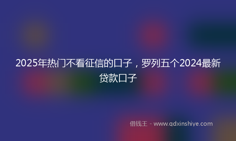 2025年热门不看征信的口子，罗列五个2024最新贷款口子
