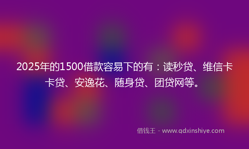 2025年的1500借款容易下的有：读秒贷、维信卡卡贷、安逸花、随身贷、团贷网等。