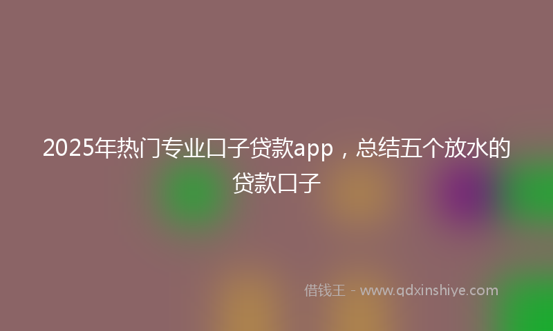 2025年热门专业口子贷款app，总结五个放水的贷款口子