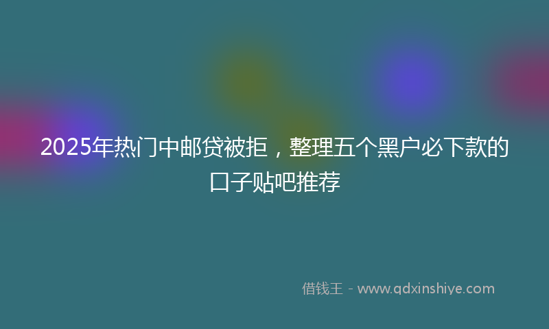 2025年热门中邮贷被拒，整理五个黑户必下款的口子贴吧推荐