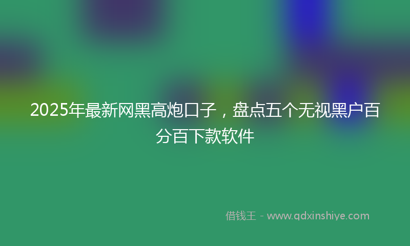 2025年最新网黑高炮口子，盘点五个无视黑户百分百下款软件