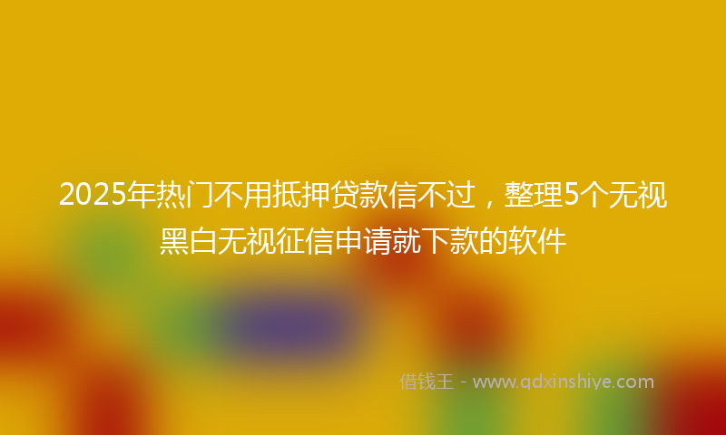 2025年热门不用抵押贷款信不过，整理5个无视黑白无视征信申请就下款的软件