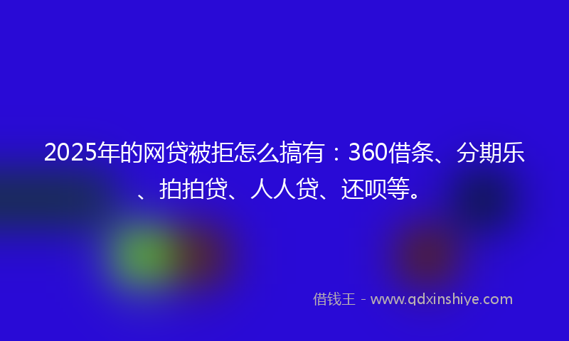 2025年的网贷被拒怎么搞有：360借条、分期乐、拍拍贷、人人贷、还呗等。