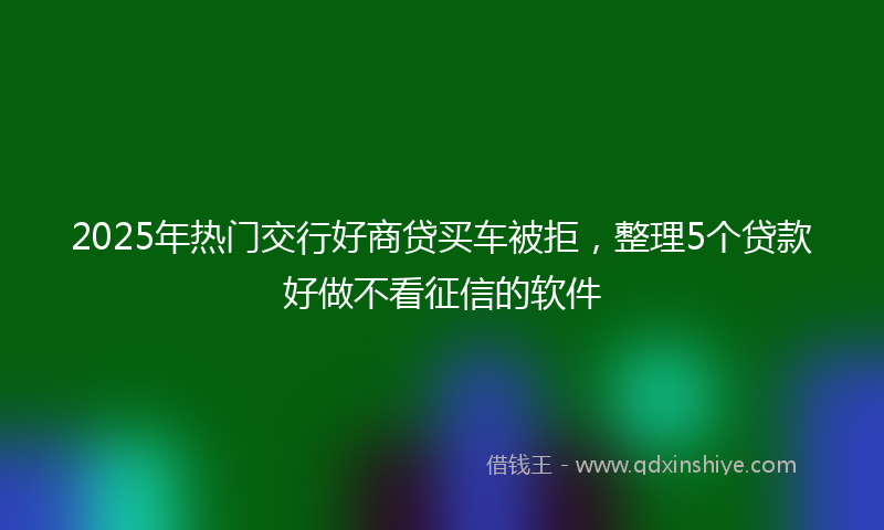 2025年热门交行好商贷买车被拒，整理5个贷款好做不看征信的软件