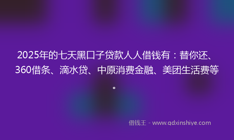 2025年的七天黑口子贷款人人借钱有：替你还、360借条、滴水贷、中原消费金融、美团生活费等。