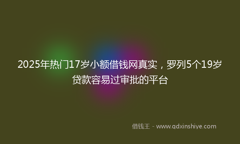 2025年热门17岁小额借钱网真实，罗列5个19岁贷款容易过审批的平台