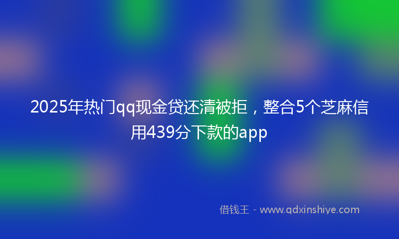 2025年热门qq现金贷还清被拒，整合5个芝麻信用439分下款的app