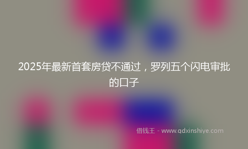 2025年最新首套房贷不通过，罗列五个闪电审批的口子
