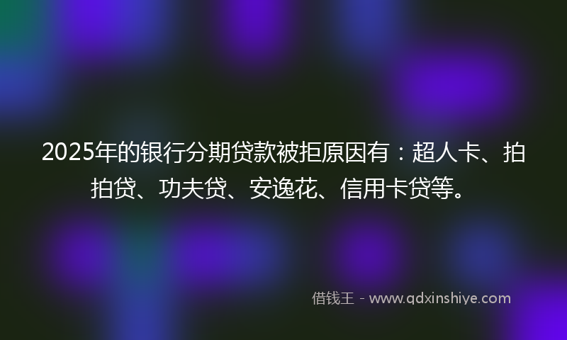 2025年的银行分期贷款被拒原因有：超人卡、拍拍贷、功夫贷、安逸花、信用卡贷等。