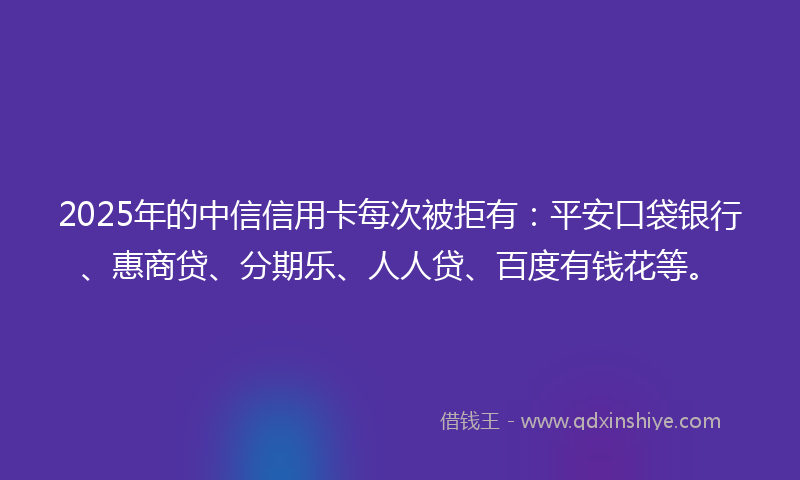 2025年的中信信用卡每次被拒有：平安口袋银行、惠商贷、分期乐、人人贷、百度有钱花等。