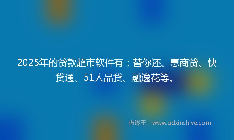 2025年的贷款超市软件有：替你还、惠商贷、快贷通、51人品贷、融逸花等。