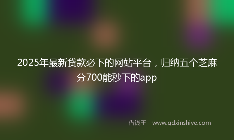 2025年最新贷款必下的网站平台，归纳五个芝麻分700能秒下的app