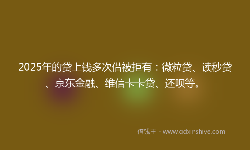 2025年的贷上钱多次借被拒有：微粒贷、读秒贷、京东金融、维信卡卡贷、还呗等。